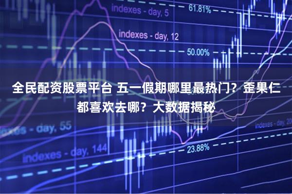 全民配资股票平台 五一假期哪里最热门？歪果仁都喜欢去哪？大数据揭秘