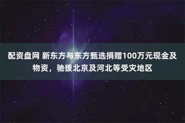 配资盘网 新东方与东方甄选捐赠100万元现金及物资，驰援北京及河北等受灾地区